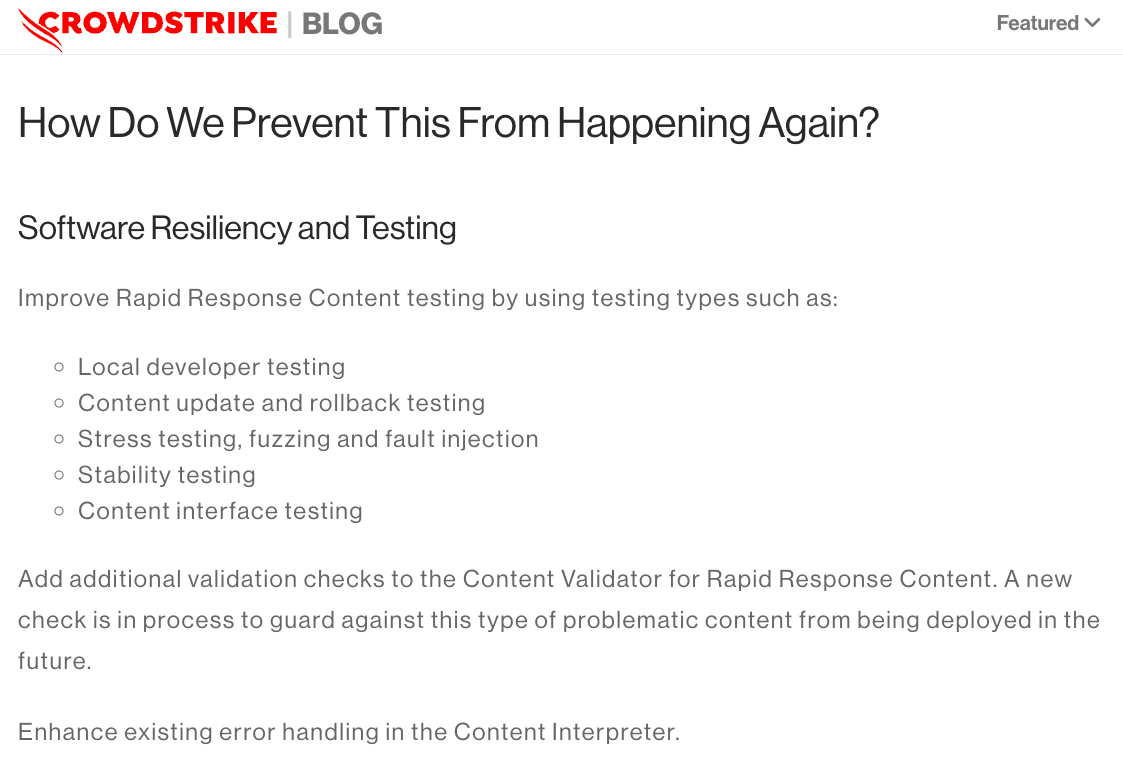 Excerpt from the Crowdstrike Incident Report: "How Do We Prevent This From Happening Again?
Software Resiliency and Testing.
Improve Rapid Response Content testing by using testing types such as:
Local developer testing, Content update and rollback testing, Stress testing, fuzzing and fault injection, Stability testing, Content interface testing